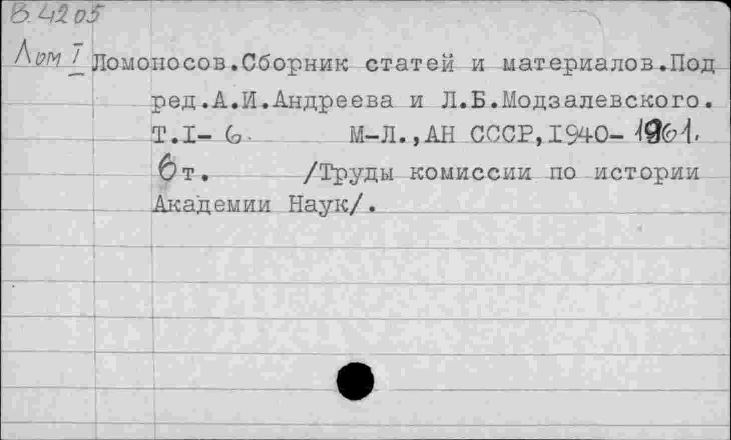 ﻿МЫ	Г Ломоносов.Сборник статей и материалов.Под ред.А.И.Андреева и Л.Б.Модзалевского. Т.1- (о-	М-Л..АН СССР. 1940-	
		!*) Т _	/ТтУХТГГкТ ИПМИСАИИ по истггоии
		Академии Наук/.
		
		
			
		
			•
		
		